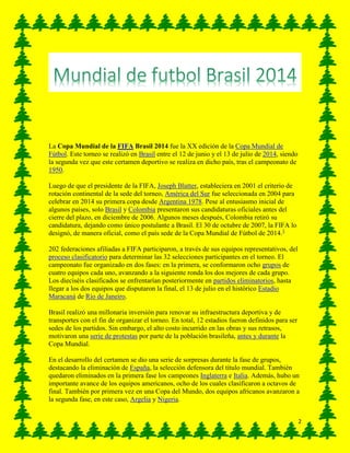 2
La Copa Mundial de la FIFA Brasil 2014 fue la XX edición de la Copa Mundial de
Fútbol. Este torneo se realizó en Brasil entre el 12 de junio y el 13 de julio de 2014, siendo
la segunda vez que este certamen deportivo se realiza en dicho país, tras el campeonato de
1950.
Luego de que el presidente de la FIFA, Joseph Blatter, estableciera en 2001 el criterio de
rotación continental de la sede del torneo, América del Sur fue seleccionada en 2004 para
celebrar en 2014 su primera copa desde Argentina 1978. Pese al entusiasmo inicial de
algunos países, solo Brasil y Colombia presentaron sus candidaturas oficiales antes del
cierre del plazo, en diciembre de 2006. Algunos meses después, Colombia retiró su
candidatura, dejando como único postulante a Brasil. El 30 de octubre de 2007, la FIFA lo
designó, de manera oficial, como el país sede de la Copa Mundial de Fútbol de 2014.3
202 federaciones afiliadas a FIFA participaron, a través de sus equipos representativos, del
proceso clasificatorio para determinar las 32 selecciones participantes en el torneo. El
campeonato fue organizado en dos fases: en la primera, se conformaron ocho grupos de
cuatro equipos cada uno, avanzando a la siguiente ronda los dos mejores de cada grupo.
Los dieciséis clasificados se enfrentarían posteriormente en partidos eliminatorios, hasta
llegar a los dos equipos que disputaron la final, el 13 de julio en el histórico Estadio
Maracaná de Río de Janeiro.
Brasil realizó una millonaria inversión para renovar su infraestructura deportiva y de
transportes con el fin de organizar el torneo. En total, 12 estadios fueron definidos para ser
sedes de los partidos. Sin embargo, el alto costo incurrido en las obras y sus retrasos,
motivaron una serie de protestas por parte de la población brasileña, antes y durante la
Copa Mundial.
En el desarrollo del certamen se dio una serie de sorpresas durante la fase de grupos,
destacando la eliminación de España, la selección defensora del título mundial. También
quedaron eliminados en la primera fase los campeones Inglaterra e Italia. Además, hubo un
importante avance de los equipos americanos, ocho de los cuales clasificaron a octavos de
final. También por primera vez en una Copa del Mundo, dos equipos africanos avanzaron a
la segunda fase, en este caso, Argelia y Nigeria.
 