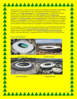 3
Durante los octavos y cuartos de final se dieron los resultados más esperados, destacándose
la paridad de los enfrentamientos, que se decidieron por mínimas diferencias en el
marcador, en el tiempo suplementario o en la tanda de penales. Las semifinales pusieron
frente a frente, en cada una de ellas, a un equipo europeo con uno sudamericano,
reafirmando la hegemonía histórica de las asociaciones respectivas. Brasil fue superada por
Alemania en un histórico partido, mientras Argentina llegó a la final tras vencer en tanda de
penales a los Países Bajos. En la final, Alemania derrotó por 1:0 a Argentina en el alargue,
coronándose por cuarta vez como campeón mundial. La victoria de Alemania la convirtió
así en la primera selección europea que ha ganado la Copa Mundial en territorio americano.
En lo tecnológico, el torneo contó con el debut dentro de una Copa Mundial de Fútbol del
sistema de transmisión en ultra alta definición (resolución 4K), así como el estreno de
sensores para evitar goles fantasmas con el sistema de detección automática de goles
(DAG), usado para determinar, en jugadas dudosas, si el balón cruzó o no la línea de gol
Los estadios:
Arena fonte nova Estadio de Brasilia
Estadio Pernambuco Estadio Maracaná
 