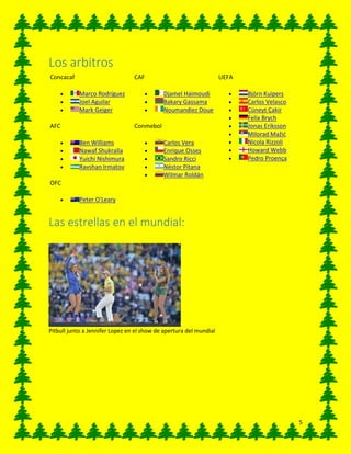 5
Los arbitros
Concacaf
 Marco Rodríguez
 Joel Aguilar
 Mark Geiger
AFC
 Ben Williams
 Nawaf Shukralla
 Yuichi Nishimura
 Ravshan Irmatov
OFC
 Peter O'Leary
CAF
 Djamel Haimoudi
 Bakary Gassama
 Noumandiez Doue
Conmebol
 Carlos Vera
 Enrique Osses
 Sandro Ricci
 Néstor Pitana
 Wilmar Roldán
UEFA
 Björn Kuipers
 Carlos Velasco
 Cüneyt Çakir
 Felix Brych
 Jonas Eriksson
 Milorad Mažić
 Nicola Rizzoli
 Howard Webb
 Pedro Proença
Las estrellas en el mundial:
Pitbull junto a Jennifer Lopez en el show de apertura del mundial
 