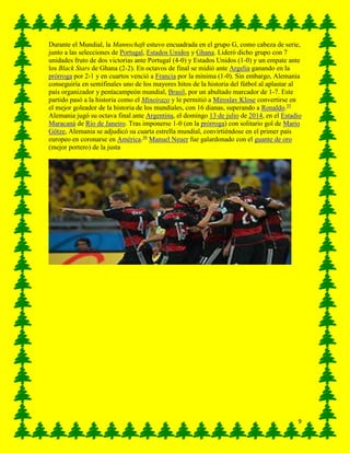 9
Durante el Mundial, la Mannschaft estuvo encuadrada en el grupo G, como cabeza de serie,
junto a las selecciones de Portugal, Estados Unidos y Ghana. Lideró dicho grupo con 7
unidades fruto de dos victorias ante Portugal (4-0) y Estados Unidos (1-0) y un empate ante
los Black Stars de Ghana (2-2). En octavos de final se midió ante Argelia ganando en la
prórroga por 2-1 y en cuartos venció a Francia por la mínima (1-0). Sin embargo, Alemania
conseguiría en semifinales uno de los mayores hitos de la historia del fútbol al aplastar al
país organizador y pentacampeón mundial, Brasil, por un abultado marcador de 1-7. Este
partido pasó a la historia como el Mineirazo y le permitió a Miroslav Klose convertirse en
el mejor goleador de la historia de los mundiales, con 16 dianas, superando a Ronaldo.35
Alemania jugó su octava final ante Argentina, el domingo 13 de julio de 2014, en el Estadio
Maracaná de Río de Janeiro. Tras imponerse 1-0 (en la prórroga) con solitario gol de Mario
Götze, Alemania se adjudicó su cuarta estrella mundial, convirtiéndose en el primer país
europeo en coronarse en América.36
Manuel Neuer fue galardonado con el guante de oro
(mejor portero) de la justa
 