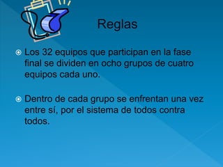  Los 32 equipos que participan en la fase 
final se dividen en ocho grupos de cuatro 
equipos cada uno. 
 Dentro de cada grupo se enfrentan una vez 
entre sí, por el sistema de todos contra 
todos. 
 