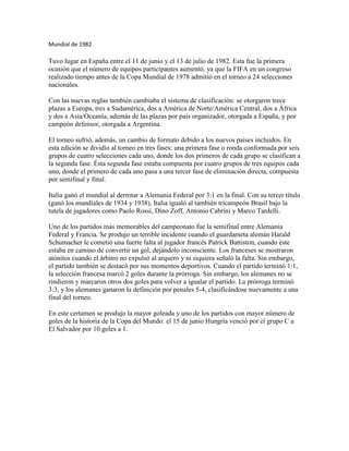 Mundial de 1982

Tuvo lugar en España entre el 11 de junio y el 13 de julio de 1982. Esta fue la primera
ocasión que el número de equipos participantes aumentó, ya que la FIFA en un congreso
realizado tiempo antes de la Copa Mundial de 1978 admitió en el torneo a 24 selecciones
nacionales.

Con las nuevas reglas también cambiaba el sistema de clasificación: se otorgaron trece
plazas a Europa, tres a Sudamérica, dos a América de Norte/América Central, dos a África
y dos a Asia/Oceanía, además de las plazas por país organizador, otorgada a España, y por
campeón defensor, otorgada a Argentina.

El torneo sufrió, además, un cambio de formato debido a los nuevos países incluidos. En
esta edición se dividío al torneo en tres fases: una primera fase o ronda conformada por seis
grupos de cuatro selecciones cada uno, donde los dos primeros de cada grupo se clasifican a
la segunda fase. Ésta segunda fase estaba compuesta por cuatro grupos de tres equipos cada
uno, donde el primero de cada uno pasa a una tercer fase de eliminación directa, compuesta
por semifinal y final.

Italia ganó el mundial al derrotar a Alemania Federal por 3:1 en la final. Con su tercer título
(ganó los mundiales de 1934 y 1938), Italia igualó al también tricampeón Brasil bajo la
tutela de jugadores como Paolo Rossi, Dino Zoff, Antonio Cabrini y Marco Tardelli.

Uno de los partidos más memorables del campeonato fue la semifinal entre Alemania
Federal y Francia. Se produjo un terrible incidente cuando el guardameta alemán Harald
Schumacher le cometió una fuerte falta al jugador francés Patrick Battiston, cuando éste
estaba en camino de convertir un gol, dejándolo inconsciente. Los franceses se mostraron
atónitos cuando el árbitro no expulsó al arquero y ni siquiera señaló la falta. Sin embargo,
el partido también se destacó por sus momentos deportivos. Cuando el partido terminó 1:1,
la selección francesa marcó 2 goles durante la prórroga. Sin embargo, los alemanes no se
rindieron y marcaron otros dos goles para volver a igualar el partido. La prórroga terminó
3:3, y los alemanes ganaron la definición por penales 5-4, clasificándose nuevamente a una
final del torneo.

En este certamen se produjo la mayor goleada y uno de los partidos con mayor número de
goles de la historia de la Copa del Mundo: el 15 de junio Hungría venció por el grupo C a
El Salvador por 10 goles a 1.
 