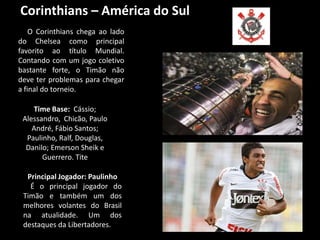 Corinthians – América do Sul
    O Corinthians chega ao lado
do Chelsea como principal
favorito ao título Mundial.
Contando com um jogo coletivo
bastante forte, o Timão não
deve ter problemas para chegar
a final do torneio.

    Time Base: Cássio;
 Alessandro, Chicão, Paulo
    André, Fábio Santos;
  Paulinho, Ralf, Douglas,
  Danilo; Emerson Sheik e
       Guerrero. Tite

  Principal Jogador: Paulinho
   É o principal jogador do
 Timão e também um dos
 melhores volantes do Brasil
 na atualidade. Um dos
 destaques da Libertadores.
 