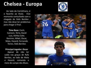 Chelsea - Europa
  Ao lado do Corinthians, é
o favorito ao título. Vive
momento conturbado com a
chegada de Rafa Benítez ,
mas não deve ter problemas
para chegar à final.

    Time Base: Cech;
  Ivanovic, Terry, David
    Luiz, Ashley Cole;
  Ramires, Mikel, Oscar,
 Mata, Hazard; Fernando
   Torres. Rafa Benítez

 Principal Jogador: Oscar
   Apesar de não ter
caído nas graças de Rafa
Benítez, ao lado de Mata
e Hazard, comanda o
meio de campo dos Blues.
 