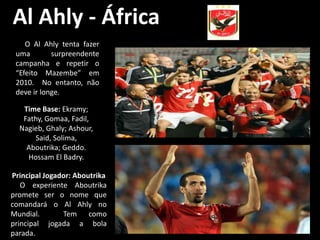 Al Ahly - África
    O Al Ahly tenta fazer
 uma        surpreendente
 campanha e repetir o
 “Efeito Mazembe” em
 2010. No entanto, não
 deve ir longe.

   Time Base: Ekramy;
   Fathy, Gomaa, Fadil,
  Nagieb, Ghaly; Ashour,
       Said, Solima,
    Aboutrika; Geddo.
    Hossam El Badry.

Principal Jogador: Aboutrika
   O experiente Aboutrika
promete ser o nome que
comandará o Al Ahly no
Mundial.       Tem como
principal jogada a bola
parada.
 