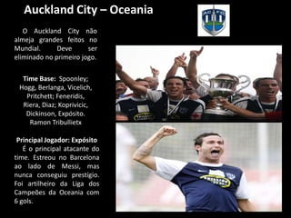 Auckland City – Oceania
   O Auckland City não
almeja grandes feitos no
Mundial.      Deve      ser
eliminado no primeiro jogo.

  Time Base: Spoonley;
 Hogg, Berlanga, Vicelich,
   Pritchett; Feneridis,
  Riera, Diaz; Koprivicic,
   Dickinson, Expósito.
    Ramon Tribullietx

 Principal Jogador: Expósito
   É o principal atacante do
time. Estreou no Barcelona
ao lado de Messi, mas
nunca conseguiu prestígio.
Foi artilheiro da Liga dos
Campeões da Oceania com
6 gols.
 