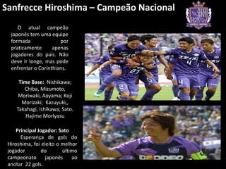 Sanfrecce Hiroshima – Campeão Nacional
     O atual campeão
  japonês tem uma equipe
  formada              por
  praticamente      apenas
  jogadores do país. Não
  deve ir longe, mas pode
  enfrentar o Corinthians.

     Time Base: Nishikawa;
       Chiba, Mizumoto,
     Moriwaki, Aoyama; Koji
      Morizaki; Kazuyuki,,
    Takahagi, Ishikawa; Sato.
        Hajime Morlyasu

     Principal Jogador: Sato
       Esperança de gols do
 Hiroshima, foi eleito o melhor
 jogador        do       último
 campeonato       japonês    ao
 anotar 22 gols.
 