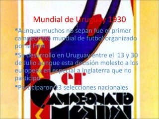 Mundial de Uruguay 1930
Aunque muchos no sepan fue el primer
campeonato mundial de futbol organizado
por la FIFA
Se desarrollo en Uruguay entre el 13 y 30
de Julio aunque esta decisión molesto a los
europeos en especial a Inglaterra que no
participo
Participaron 13 selecciones nacionales
 