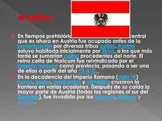 Austria :En tiempos prehistóricos, la tierra de Europa central que es ahora en Austria fue ocupada antes de la romanización por diversas tribus celtas. Austria estuvo habitada inicialmente por ilirios, a los que más tarde se sumarían celtas procedentes del norte. El reino celta de Noricum fue reivindicado por el Imperio romano como provincia, pasando a ser una de ellas a partir del año 15 a. C..En la decadencia del Imperio Romano (siglo IV) hunos, godos, lombardos y vándalos cruzaron la frontera en varias ocasiones. Después de su caída la mayor parte de Austria (todas las regiones al sur del Danubio), fue invadida por los bávaros, eslavosy avaros.