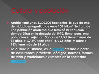 Cultura  y poblaciónAustria tiene unos 8.300.000 habitantes, lo que da una densidad demográfica de unos 100 h/km². Se trata de una población moderna que terminó la transición demográfica en la década de 1970. Tiene, pues, una población envejecida. Sobre un 14,5% tiene menos de 15 años, el 67,5% tiene entre 15 y 65 años, y sobre el 18% tiene más de 65 añosLa cultura austriaca, es la cultura creada a partir de costumbres, prácticas, códigos, normas, formas de vida y tradiciones existentes en la sociedad austriaca.