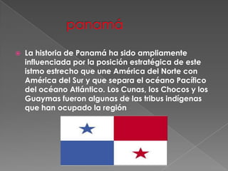  panamáLa historia de Panamá ha sido ampliamente influenciada por la posición estratégica de este istmo estrecho que une América del Norte con América del Sur y que separa el océano Pacífico del océano Atlántico. Los Cunas, los Chocos y los Guaymas fueron algunas de las tribus indígenas que han ocupado la región