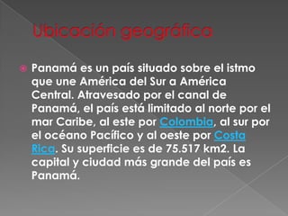 Ubicación geográficaPanamá es un país situado sobre el istmo que une América del Sur a América Central. Atravesado por el canal de Panamá, el país está limitado al norte por el mar Caribe, al este por Colombia, al sur por el océano Pacífico y al oeste por Costa Rica. Su superficie es de 75.517 km2. La capital y ciudad más grande del país es Panamá.