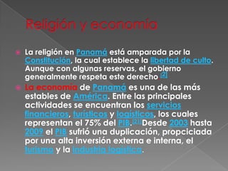 Religión y economíaLa religión en Panamá está amparada por la Constitución, la cual establece la libertad de culto. Aunque con algunas reservas, el gobierno generalmente respeta este derecho.[2]La economía de Panamá es una de las más estables de América. Entre las principales actividades se encuentran los servicios financieros, turísticos y logísticos, los cuales representan el 75% del PIB.[21]Desde 2003 hasta 2009 el PIB sufrió una duplicación, propciciada por una alta inversión externa e interna, el turismo y la industria logística.