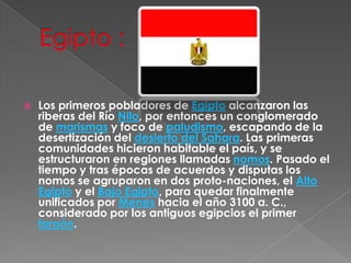 Egipto :Los primeros pobladores de Egipto alcanzaron las riberas del Río Nilo, por entonces un conglomerado de marismas y foco de paludismo, escapando de la desertización del desierto del Sahara. Las primeras comunidades hicieron habitable el país, y se estructuraron en regiones llamadas nomos. Pasado el tiempo y tras épocas de acuerdos y disputas los nomos se agruparon en dos proto-naciones, el Alto Egipto y el Bajo Egipto, para quedar finalmente unificados por Menes hacia el año 3100 a. C., considerado por los antiguos egipcios el primer faraón.