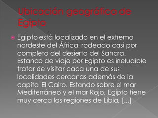 Ubicación geográfica de EgiptoEgipto está localizado en el extremo nordeste del África, rodeado casi por completo del desierto del Sahara. Estando de viaje por Egipto es ineludible tratar de visitar cada una de sus localidades cercanas además de la capital El Cairo. Estando sobre el mar Mediterráneo y el mar Rojo, Egipto tiene muy cerca las regiones de Libia, [...] 
