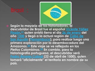 Brasil  : Según la mayoría de los historiadores, el descubridor de Brasil fue el español Vicente Yáñez Pinzón,[1] quien avistó tierra el día 26 de enero del año 1500 y llegó a la actual región de Cabo de San Agustín (Pernambuco), para realizar luego una primera exploración por la desembocadura del Amazonas.[2] Este viaje se ve reflejado en los Pleitos Colombinos.[3] En cambio, para la historiografía portuguesa, el descubridor será Pedro Álvares Cabral (22 de abril de 1500), quien tomará "oficialmente" el territorio en nombre de su país.