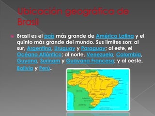 Ubicación geográfica de BrasilBrasil es el país más grande de América Latina y el quinto más grande del mundo. Sus límites son: al sur, Argentina, Uruguay y Paraguay; al este, el Océano Atlántico; al norte, Venezuela, Colombia, Guyana, Surinam y Guayana Francesa; y al oeste, Bolivia y Perú.