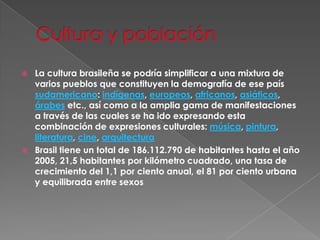 Cultura y poblaciónLa cultura brasileña se podría simplificar a una mixtura de varios pueblos que constituyen la demografía de ese país sudamericano: indígenas, europeos, africanos, asiáticos, árabes etc., así como a la amplia gama de manifestaciones a través de las cuales se ha ido expresando esta combinación de expresiones culturales: música, pintura, literatura, cine, arquitecturaBrasil tiene un total de 186.112.790 de habitantes hasta el año 2005, 21,5 habitantes por kilómetro cuadrado, una tasa de crecimiento del 1,1 por ciento anual, el 81 por ciento urbana y equilibrada entre sexos