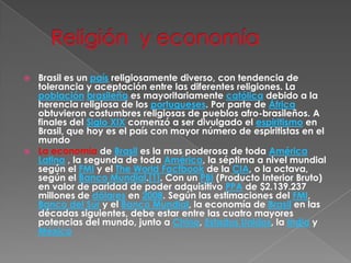   Religión  y economíaBrasil es un país religiosamente diverso, con tendencia de tolerancia y aceptación entre las diferentes religiones. La poblaciónbrasileña es mayoritariamente católica debido a la herencia religiosa de los portugueses. Por parte de África obtuvieron costumbres religiosas de pueblos afro-brasileños. A finales del Siglo XIX comenzó a ser divulgado el espiritismo en Brasil, que hoy es el país con mayor número de espiritistas en el mundoLa economía de Brasil es la mas poderosa de toda América Latina , la segunda de toda América, la séptima a nivel mundial según el FMI y el TheWorldFactbook de la CIA, o la octava, según el Banco Mundial.[1]. Con un PBI (Producto Interior Bruto) en valor de paridad de poder adquisitivo PPA de $2.139.237 millones de dólares en 2008. Según las estimaciones del FMI, Banco del Sur y el Banco Mundial, la economía de Brasil en las décadas siguientes, debe estar entre las cuatro mayores potencias del mundo, junto a China, Estados Unidos, la India y México