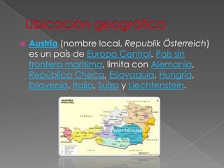 Ubicación geográficaAustria (nombre local, Republik Österreich) es un país de Europa Central. País sin frontera marítima, limita con Alemania, República Checa, Eslovaquia, Hungría, Eslovenia, Italia, Suiza y Liechtenstein.