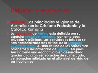Religión  y economíaReligión :Las principales religiones de Australia son la Cristiana Protestante y la Católica RomanaLa economía de Austria está definida por su carácter social de mercado, con empresas privadas y públicas. Las actividades básicas se han nacionalizado tras el final de la Segunda Guerra Mundial. Austria es uno de los países más prósperos y desarrollados de Europa. Así pues, Austria tiene una economía bien desarrollada gracias a la gran vertebración de su mercado, vertebración reflejada en el alto nivel de vida de sus habitantes