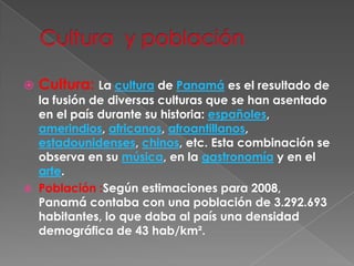Cultura  y población Cultura: La cultura de Panamá es el resultado de la fusión de diversas culturas que se han asentado en el país durante su historia: españoles, amerindios, africanos, afroantillanos, estadounidenses, chinos, etc. Esta combinación se observa en su música, en la gastronomía y en el arte.Población :Según estimaciones para 2008, Panamá contaba con una población de 3.292.693 habitantes, lo que daba al país una densidad demográfica de 43 hab/km². 