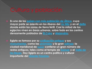 Cultura y población   Es uno de los países con más población de África, cuya mayor parte se asienta en las riberas del río Nilo y en el delta donde están las zonas de tierra fértil. Casi la mitad de los egipcios viven en áreas urbanas, sobre todo en los centros densamente poblados de El Cairo y Alejandría.Egipto es famoso por su civilización antigua y sus monumentos, como las pirámides y la gran esfinge; la ciudad meridional de Luxor contiene un gran número de restos antiguos, tales como el templo de Karnak y el Valle de los Reyes. Hoy Egipto es un centro político y cultural importante del Oriente Próximo.