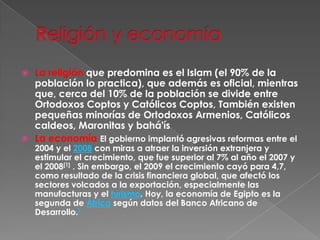 Religión y economíaLa religión que predomina es el Islam (el 90% de la población lo practica), que además es oficial, mientras que, cerca del 10% de la población se divide entre Ortodoxos Coptos y Católicos Coptos, También existen pequeñas minorías de Ortodoxos Armenios, Católicos caldeos, Maronitas y bahá'ísLa economía El gobierno implantó agresivas reformas entre el 2004 y el 2008 con miras a atraer la inversión extranjera y estimular el crecimiento, que fue superior al 7% al año el 2007 y el 2008[1] . Sin embargo, el 2009 el crecimiento cayó para 4,7, como resultado de la crisis financiera global, que afectó los sectores volcados a la exportación, especialmente las manufacturas y el turismo. Hoy, la economía de Egipto es la segunda de África según datos del Banco Africano de Desarrollo.[