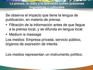La prensa, la radio y la televisión sufren presiones
                lingüísticas y culturales

Se observa el impacto que tiene la lengua de
publicación, en materia de prensa.
 Filtración de la información antes de que llegue
  a la prensa local, y se difunda en lengua local
 Medium is massage
Los medios: Empresa privada, servicio público,
órganos de expresión de interés.

Los medios representan un instrumento político.
 