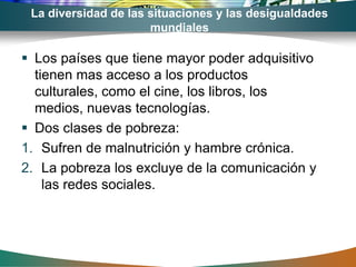 La diversidad de las situaciones y las desigualdades
                      mundiales

 Los países que tiene mayor poder adquisitivo
  tienen mas acceso a los productos
  culturales, como el cine, los libros, los
  medios, nuevas tecnologías.
 Dos clases de pobreza:
1. Sufren de malnutrición y hambre crónica.
2. La pobreza los excluye de la comunicación y
    las redes sociales.
 
