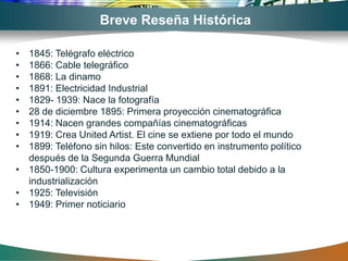 Breve Reseña Histórica

• 1845: Telégrafo eléctrico
• 1866: Cable telegráfico
• 1868: La dinamo
• 1891: Electricidad Industrial
• 1829- 1939: Nace la fotografía
• 28 de diciembre 1895: Primera proyección cinematográfica
• 1914: Nacen grandes compañías cinematográficas
• 1919: Crea United Artist. El cine se extiene por todo el mundo
• 1899: Teléfono sin hilos: Este convertido en instrumento político
  después de la Segunda Guerra Mundial
• 1850-1900: Cultura experimenta un cambio total debido a la
  industrialización
• 1925: Televisión
• 1949: Primer noticiario
 