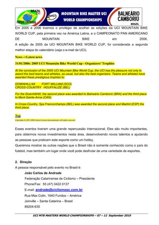 Em 2005 e 2006 tivemos o privilégio de acolher as edições da UCI MOUNTAIN BIKE
WORLD CUP, pela primeira vez na América Latina, e o CAMPEONATO PAN AMERICANO
DE                               MOUNTAIN                                   BIKE   em        2006.
A edição de 2005 da UCI MOUNTAIN BIKE WORLD CUP, foi considerada a segunda
melhor etapa do calendário (veja o e-mail da UCI).

News ->Latest news
31/01/2006: 2005 UCI Mountain Bike World Cup - Organizers' Trophies

At the conclusion of the 2005 UCI Mountain Bike World Cup, the UCI has the pleasure not only to
award the best teams and athletes, as usual, but also the best organizers. Teams and athletes have
awarded these prestigious trophies to:

DOWNHILL/4X  FORT WILLIAM (SCO)
CROSS-COUNTRY HOUFFALIZE (BEL)

For the Downhill/4X, the second place was awarded to Balneário Camboriú (BRA) and the third place
to Mont-Sainte-Anne (CAN).

In Cross-Country, Spa Francorchamps (BEL) was awarded the second place and Madrid (ESP) the
third place.

Top
Copyright © 1997-2006 Union Cycliste Internationale. All rights reserved.



Esses eventos tiveram uma grande repercussão internacional. Eles são muito importantes,
para obtermos novos investimentos nesta área, desenvolvendo novos talentos e ajudando
as pessoas que praticam este esporte como um hobby.
Queremos mostrar às outras nações que o Brasil não é somente conhecido como o país do
futebol, mas também um lugar onde você pode desfrutar de uma variedade de esportes.


2. Direção
A pessoa responsável pelo evento no Brasil é:
           João Carlos de Andrade
           Federação Catarinense de Ciclismo – Presidente
           Phone/Fax: 55 (47) 3422 0137
           E-mail: andrade@ciclismosc.com.br
           Rua Max Colin, 1640 Fundos – América
           Joinville – Santa Catarina – Brasil
           89204-635

                     UCI MTB MASTERS WORLD CHAMPIONSHIPS – 07 – 12 September 2010
 