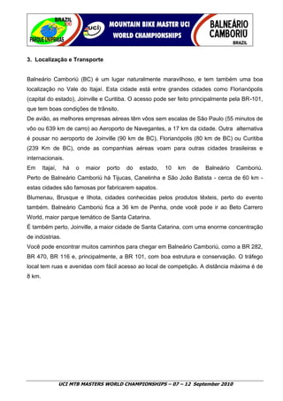 3. Localização e Transporte


Balneário Camboriú (BC) é um lugar naturalmente maravilhoso, e tem também uma boa
localização no Vale do Itajaí. Esta cidade está entre grandes cidades como Florianópolis
(capital do estado), Joinville e Curitiba. O acesso pode ser feito principalmente pela BR-101,
que tem boas condições de trânsito.
De avião, as melhores empresas aéreas têm vôos sem escalas de São Paulo (55 minutos de
vôo ou 639 km de carro) ao Aeroporto de Navegantes, a 17 km da cidade. Outra alternativa
é pousar no aeroporto de Joinville (90 km de BC), Florianópolis (80 km de BC) ou Curitiba
(239 Km de BC), onde as companhias aéreas voam para outras cidades brasileiras e
internacionais.
Em      Itajaí,    há   o   maior   porto   do   estado,   10   km   de   Balneário   Camboriú.
Perto de Balneário Camboriú há Tijucas, Canelinha e São João Batista - cerca de 60 km -
estas cidades são famosas por fabricarem sapatos.
Blumenau, Brusque e Ilhota, cidades conhecidas pelos produtos têxteis, perto do evento
também. Balneário Camboriú fica a 36 km de Penha, onde você pode ir ao Beto Carrero
World, maior parque temático de Santa Catarina.
É também perto, Joinville, a maior cidade de Santa Catarina, com uma enorme concentração
de indústrias.
Você pode encontrar muitos caminhos para chegar em Balneário Camboriú, como a BR 282,
BR 470, BR 116 e, principalmente, a BR 101, com boa estrutura e conservação. O tráfego
local tem ruas e avenidas com fácil acesso ao local de competição. A distância máxima é de
8 km.




                  UCI MTB MASTERS WORLD CHAMPIONSHIPS – 07 – 12 September 2010
 