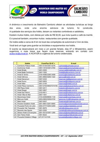 4. Hospedagem


A dinâmica e crescimento de Balneário Camboriú afetam as atividades turísticas ao longo
dos        anos,     onde      uma       enorme     estrutura      de     turismo     foi    construída.
A qualidade dos serviços dos hotéis, deixam os visitantes confortáveis e satisfeitos.
Existem muitos hotéis, com diárias por volta de R$ 50,00, que inclui quarto e café da manhã.
E é possível também, encontrar muitos restaurantes com grande qualidade.
Os hotéis estão a cerca de 8 km do local das competições de automóvel e 5 km de bike.
Você terá um lugar para guardar as bicicletas e equipamentos nos hotéis.
O evento se desenvolverá em meio a um grande feriado, dias 07 e 08/setembro, assim
sugerimos o mais breve que façam suas reservas, entrando em contato com
acatur.bc@univali.br. A ACATUR é a agência de turismo credenciada.



                        Hotéis              Fone/Fax 55 47 +                    E-mail
       1    Camboriú Palace Hotel       3367-0144/3367-4278     cphhotel@cphhotel.com.br
       2    Centromar Hotel             3367-1816/3367-4780     reservas@centromarhotel.com.br
       3    Hotel Bhally                3261-0500               comercial@hotelbhally.com.br
       4    Hotel Bella Camboriú        3367-1005               hotel@bellacamboriu.com.br
       5    Hotel D' Sintra             2104-4080/3360-3499     eventos@hoteldsintra.com.br
       6    Hotel Gênova                3361-8892/3264-1322     genova@redel.com.br
       7    Hotel Geranium              3367-3232               reservas.bal@geranium.com.br
       8    Hotel Gumz                  3367-0855               reservas@hotelgumz.com.br
       9    Hotel Itália                3261-3100               reservas@hitalia.com.br
      10    Hotel Plaza Camboriú        3367-0700/08007074746   reservas@plazacamboriu.com.br
      11    HM Plaza Hotel              3367-2911               hoteishm@hoteishm.com.br
      12    Hotel Rieger                3367-2807               reservas@rieger.com.br
      13    Hotel San Remo              2103-4811               reservas@hotelsanremo.com.br
      14    Hotel Villa do Mar          3367-1001               reservas@villadomar.com.br
      15    Marambaia Hotel             2103-4099/8808-1130     reservas@marambaia.com.br
      16    Mércure Hotel               3263-5800/3056-9150     gerencia.mci@hoteispires.com.br
      17    Melo Hotel                  3367-0557               hotelmelo@hotelmelo.com.br
      18    Parador Estaleiro Hotel     3261-6661/3261-6660     eventos@paradorestaleirohotel.com.br
      19    Pousada Ponto do Lobo       3264-5777/3264-5269     reservas@pontadolobo.com.br
      20    Pousada Vila Taquaras       3361-8976               adm@vilataquaras.com.br
      21    Recanto das Águas           3261-0300               contato@hotelrecantodasaguas.com.br
      22    Sibara Hotel Convenções     3261-5015/3367-1280     reservas@sibaraflathotel.com.br
      23    San Felice Hotel            3361-8222               reservas@sanfelicehotel.com.br
      24    Pousada Estaleiro Village   (47) 9112-5100          pousada@estaleirovillage.com




                UCI MTB MASTERS WORLD CHAMPIONSHIPS – 07 – 12 September 2010
 