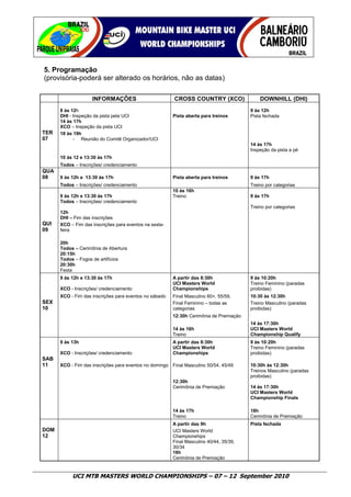 5. Programação
(provisória-poderá ser alterado os horários, não as datas)

                    INFORMAÇÕES                         CROSS COUNTRY (XCO)                 DOWNHILL (DHI)
      8 às 12h                                                                          9 às 12h
      DHI - Inspeção da pista pela UCI                  Pista aberta para treinos       Pista fechada
      14 às 17h
      XCO – Inspeção da pista UCI
TER   18 às 19h
07          - Reunião do Comitê Organizador/UCI
                                                                                        14 às 17h
                                                                                        Inspeção da pista a pé
      10 às 12 e 13:30 às 17h
      Todos – Inscrições/ credenciamento
QUA
08    9 às 12h e 13:30 às 17h                           Pista aberta para treinos       9 às 17h
      Todos – Inscrições/ credenciamento                                                Treino por categorias
                                                        10 às 16h
      9 às 12h e 13:30 às 17h                           Treino                          9 às 17h
      Todos – Inscrições/ credenciamento
                                                                                        Treino por categorias
      12h
      DHI – Fim das inscrições
QUI   XCO – Fim das inscrições para eventos na sexta-
09    feira

      20h
      Todos – Cerimônia de Abertura
      20:15h
      Todos – Fogos de artifícios
      20:30h
      Festa
      9 às 12h e 13:30 às 17h                           A partir das 8:30h              9 às 10:20h
                                                        UCI Masters World               Treino Feminino (paradas
      XCO - Inscrições/ credenciamento                  Championships                   proibidas)
      XCO - Fim das inscrições para eventos no sábado   Final Masculino 60+, 55/59,     10:30 às 12:30h
SEX                                                     Final Feminino – todas as       Treino Masculino (paradas
10                                                      categorias                      proibidas)
                                                        12:30h Cerimônia de Premiação
                                                                                        14 às 17:30h
                                                        14 às 16h                       UCI Masters World
                                                        Treino                          Championship Qualify
      9 às 13h                                          A partir das 8:30h              9 às 10:20h
                                                        UCI Masters World               Treino Feminino (paradas
      XCO - Inscrições/ credenciamento                  Championships                   proibidas)
SAB
11    XCO - Fim das inscrições para eventos no domingo Final Masculino 50/54, 45/49     10:30h às 12:30h
                                                                                        Treinos Masculino (paradas
                                                                                        proibidas)
                                                        12:30h
                                                        Cerimônia de Premiação          14 às 17:30h
                                                                                        UCI Masters World
                                                                                        Championship Finals

                                                        14 às 17h                       18h
                                                        Treino                          Cerimônia de Premiação
                                                        A partir das 9h                 Pista fechada
DOM                                                     UCI Masters World
12                                                      Championships
                                                        Final Masculino 40/44, 35/39,
                                                        30/34
                                                        16h
                                                        Cerimônia de Premiação


           UCI MTB MASTERS WORLD CHAMPIONSHIPS – 07 – 12 September 2010
 