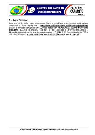 7 – Como Participar
Para sua participação, basta apenas ser filiado a uma Federação Estadual, você deverá
preencher a ficha obtida em         http://www.ciclismosc.com.br/worldchampionships/,
efetuar o depósito na Conta da FCC, cujos dados são: FEDERAÇÃO CATARINENSE DE
CICLISMO - BANCO DO BRASIL - AG. 5214-0 - CC. 1.069.538-9 - CNPJ 75.345.504/0001-
42. Após o depósito envie seu comprovante para (47) 3422 0137 (o expediente da FCC é
das 13 às 19 horas). A data limite para inscrição é 01/09 ao valor de R$ 160,00.




           UCI MTB MASTERS WORLD CHAMPIONSHIPS – 07 – 12 September 2010
 