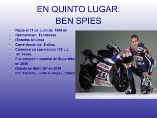 EN QUINTO LUGAR: BEN SPIES Nació el 11 de Julio de  1984 en  Germantown, Tennessee (Estados Unidos) Corre desde los  5 años.  Comenzó su carrera con 125 c.c. en Texas. Fue campeón mundial de Superbike  en 2009 . Debuto en Moto GP en 2010 con Yamaha , junto a Jorge Lorenzo. 