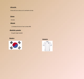 Corea del Sur se ubica en el continente de Asia  Ubicación. Idioma Coreano. Moneda La moneda oficial es el won coreano (₩).  Mundiales ganados No ganó ningún mundial. Bandera Camiseta 