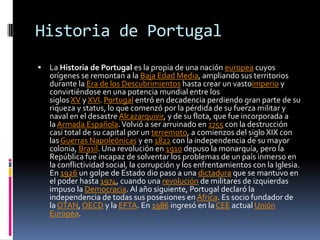 Historia de Portugal La Historia de Portugal es la propia de una nación europea cuyos orígenes se remontan a la Baja Edad Media, ampliando sus territorios durante la Era de los Descubrimientos hasta crear un vastoimperio y convirtiéndose en una potencia mundial entre los siglos XV y XVI. Portugal entró en decadencia perdiendo gran parte de su riqueza y status, lo que comenzó por la pérdida de su fuerza militar y naval en el desastre Alcazarquivir, y de su flota, que fue incorporada a la Armada Española. Volvió a ser arruinado en 1755 con la destrucción casi total de su capital por un terremoto, a comienzos del siglo XIX con las Guerras Napoleónicas y en 1822 con la independencia de su mayor colonia, Brasil. Una revolución en 1910 depuso la monarquía, pero la República fue incapaz de solventar los problemas de un país inmerso en la conflictividad social, la corrupción y los enfrentamientos con la Iglesia. En 1926 un golpe de Estado dio paso a una dictadura que se mantuvo en el poder hasta 1974, cuando una revolución de militares de izquierdas impuso la Democracia. Al año siguiente, Portugal declaró la independencia de todas sus posesiones en África. Es socio fundador de la OTAN, OECD y la EFTA. En 1986 ingresó en la CEE actual Unión Europea.