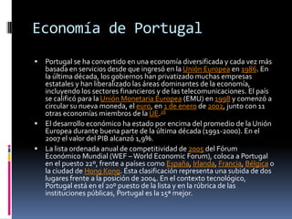 Economía de PortugalPortugal se ha convertido en una economía diversificada y cada vez más basada en servicios desde que ingresó en la Unión Europea en 1986. En la última década, los gobiernos han privatizado muchas empresas estatales y han liberalizado las áreas dominantes de la economía, incluyendo los sectores financieros y de las telecomunicaciones. El país se calificó para la Unión Monetaria Europea (EMU) en 1998 y comenzó a circular su nueva moneda, el euro, en 1 de enero de 2002, junto con 11 otras economías miembros de la UE.26El desarrollo económico ha estado por encima del promedio de la Unión Europea durante buena parte de la última década (1991-2000). En el 2007 el valor del PIB alcanzó 1,9%.La lista ordenada anual de competitividad de 2005 del Fórum Económico Mundial (WEF – WorldEconomicForum), coloca a Portugal en el puesto 22º, frente a países como España, Irlanda, Francia, Bélgica o la ciudad de Hong Kong. Esta clasificación representa una subida de dos lugares frente a la posición de 2004. En el contexto tecnológico, Portugal está en el 20º puesto de la lista y en la rúbrica de las instituciones públicas, Portugal es la 15ª mejor.