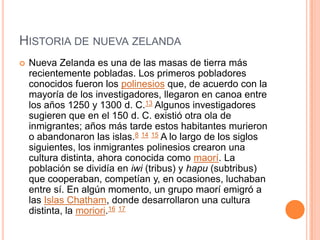 Historia de nueva zelandaNueva Zelanda es una de las masas de tierra más recientemente pobladas. Los primeros pobladores conocidos fueron los polinesios que, de acuerdo con la mayoría de los investigadores, llegaron en canoa entre los años 1250 y 1300 d. C.13 Algunos investigadores sugieren que en el 150 d. C. existió otra ola de inmigrantes; años más tarde estos habitantes murieron o abandonaron las islas.8 14 15 A lo largo de los siglos siguientes, los inmigrantes polinesios crearon una cultura distinta, ahora conocida como maorí. La población se dividía en iwi (tribus) y hapu (subtribus) que cooperaban, competían y, en ocasiones, luchaban entre sí. En algún momento, un grupo maorí emigró a las Islas Chatham, donde desarrollaron una cultura distinta, la moriori.16 17