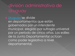 división administrativa de UruguayUruguay se divide en departamentos que están gobernados por un intendente municipal, elegido por sufragio universal por un período de cinco años. Los ediles de la Junta Departamental actúan como poder legislativo a nivel departamental.