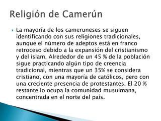 La mayoría de los cameruneses se siguen identificando con sus religiones tradicionales, aunque el número de adeptos está en franco retroceso debido a la expansión del cristianismo y del islam. Alrededor de un 45 % de la población sigue practicando algún tipo de creencia tradicional, mientras que un 35% se considera cristiano, con una mayoría de católicos, pero con una creciente presencia de protestantes. El 20 % restante lo ocupa la comunidad musulmana, concentrada en el norte del país.Religión de Camerún