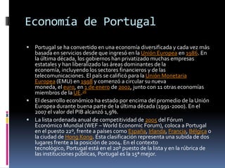 Economía de PortugalPortugal se ha convertido en una economía diversificada y cada vez más basada en servicios desde que ingresó en la Unión Europea en 1986. En la última década, los gobiernos han privatizado muchas empresas estatales y han liberalizado las áreas dominantes de la economía, incluyendo los sectores financieros y de las telecomunicaciones. El país se calificó para la Unión Monetaria Europea (EMU) en 1998 y comenzó a circular su nueva moneda, el euro, en 1 de enero de 2002, junto con 11 otras economías miembros de la UE.26El desarrollo económico ha estado por encima del promedio de la Unión Europea durante buena parte de la última década (1991-2000). En el 2007 el valor del PIB alcanzó 1,9%.La lista ordenada anual de competitividad de 2005 del Fórum Económico Mundial (WEF – WorldEconomicForum), coloca a Portugal en el puesto 22º, frente a países como España, Irlanda, Francia, Bélgica o la ciudad de Hong Kong. Esta clasificación representa una subida de dos lugares frente a la posición de 2004. En el contexto tecnológico, Portugal está en el 20º puesto de la lista y en la rúbrica de las instituciones públicas, Portugal es la 15ª mejor.