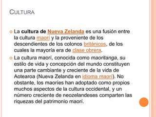 CulturaLa cultura de Nueva Zelanda es una fusión entre la cultura maorí y la proveniente de los descendientes de los colonos británicos, de los cuales la mayoría era de clase obrera.La cultura maorí, conocida como maoritanga, su estilo de vida y concepción del mundo constituyen una parte cambiante y creciente de la vida de Aotearoa (Nueva Zelanda en idioma maorí). No obstante, los maoríes han adoptado como propios muchos aspectos de la cultura occidental, y un número creciente de neozelandeses comparten las riquezas del patrimonio maorí.