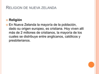 Religion de nueva zelandaReligiónEn Nueva Zelanda la mayoría de la población, dado su origen europeo, es cristiana. Hoy viven allí más de 2 millones de cristianos, la mayoría de los cuales se distribuye entre anglicanos, católicos y presbiterianos.