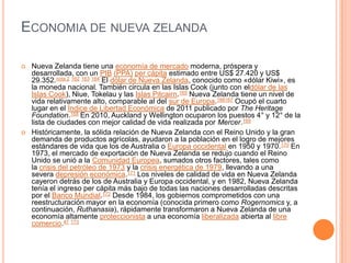 Economia de nueva zelandaNueva Zelanda tiene una economía de mercado moderna, próspera y desarrollada, con un PIB (PPA) per cápita estimado entre US$ 27.420 y US$ 29.352.nota 2 162 163 164 El dólar de Nueva Zelanda, conocido como «dólar Kiwi», es la moneda nacional. También circula en las Islas Cook (junto con eldólar de las Islas Cook), Niue, Tokelau y las Islas Pitcairn.165 Nueva Zelanda tiene un nivel de vida relativamente alto, comparable al del sur de Europa.166167 Ocupó el cuarto lugar en el Índice de Libertad Económica de 2011 publicado por TheHeritage Foundation.168 En 2010, Auckland y Wellington ocuparon los puestos 4° y 12° de la lista de ciudades con mejor calidad de vida realizada por Mercer.169Históricamente, la sólida relación de Nueva Zelanda con el Reino Unido y la gran demanda de productos agrícolas, ayudaron a la población en el logro de mejores estándares de vida que los de Australia o Europa occidental en 1950 y 1970.170 En 1973, el mercado de exportación de Nueva Zelanda se redujo cuando el Reino Unido se unió a la Comunidad Europea, sumados otros factores, tales como la crisis del petróleo de 1973 y la crisis energética de 1979, llevando a una severa depresión económica.171 Los niveles de calidad de vida en Nueva Zelanda cayeron detrás de los de Australia y Europa occidental, y en 1982, Nueva Zelanda tenía el ingreso per cápita más bajo de todas las naciones desarrolladas descritas por el Banco Mundial.172 Desde 1984, los gobiernos comprometidos con una reestructuración mayor en la economía (conocida primero como Rogernomics y, a continuación, Ruthanasia), rápidamente transformaron a Nueva Zelanda de una economía altamente proteccionista a una economía liberalizada abierta al libre comercio.47 173