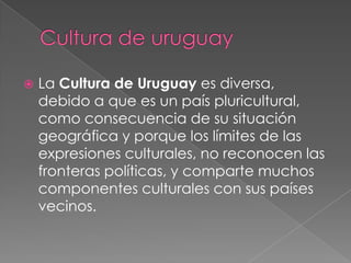 Cultura de uruguayLa Cultura de Uruguay es diversa, debido a que es un país pluricultural, como consecuencia de su situación geográfica y porque los límites de las expresiones culturales, no reconocen las fronteras políticas, y comparte muchos componentes culturales con sus países vecinos.