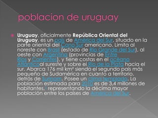 poblacion de uruguayUruguay, oficialmente República Oriental del Uruguay, es un país de América del Sur, situado en la parte oriental del Cono Sur americano. Limita al noreste con Brasil (estado de Río Grande del Sur), al oeste con Argentina (provincias de Entre Ríos y Corrientes), y tiene costas en el océano Atlánticoal sureste y sobre el Río de la Plata hacia el sur. Abarca 176 mil km² siendo el segundo país más pequeño de Sudamérica en cuanto a territorio, detrás de Surinam. Posee un clima templado. La población estimada para 2010 es de 3,4 millones de habitantes,1 representando la décima mayor población entre los países de América del Sur.