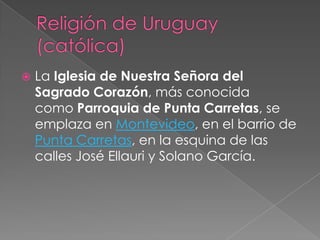 Religión de Uruguay (católica)La Iglesia de Nuestra Señora del Sagrado Corazón, más conocida como Parroquia de Punta Carretas, se emplaza en Montevideo, en el barrio de Punta Carretas, en la esquina de las calles José Ellauri y Solano García.